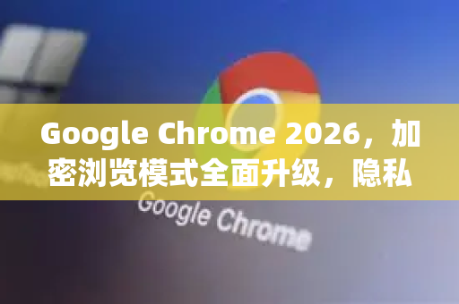 Google Chrome 2026，加密浏览模式全面升级，隐私保护新纪元