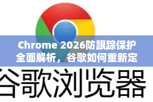 Chrome 2026防跟踪保护全面解析，谷歌如何重新定义用户隐私？