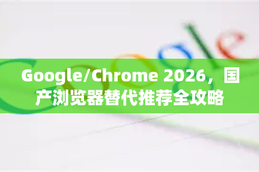 Google/Chrome 2026，国产浏览器替代推荐全攻略