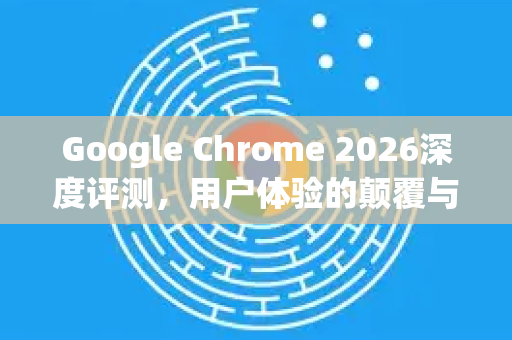 Google Chrome 2026深度评测，用户体验的颠覆与进化