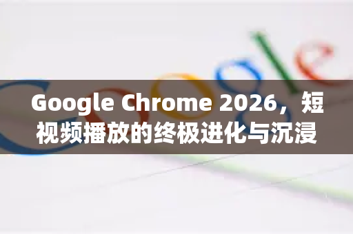 Google Chrome 2026，短视频播放的终极进化与沉浸体验