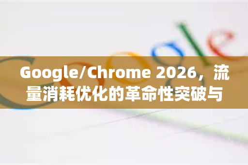 Google/Chrome 2026，流量消耗优化的革命性突破与实用指南