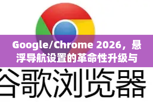 Google/Chrome 2026，悬浮导航设置的革命性升级与用户体验详解