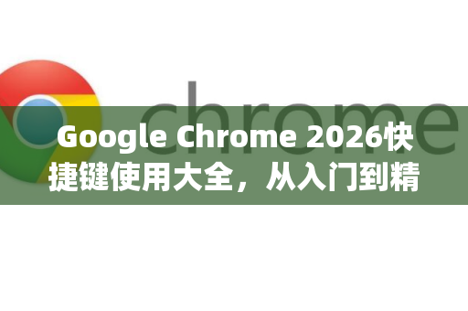 Google Chrome 2026快捷键使用大全，从入门到精通的高效操作指南