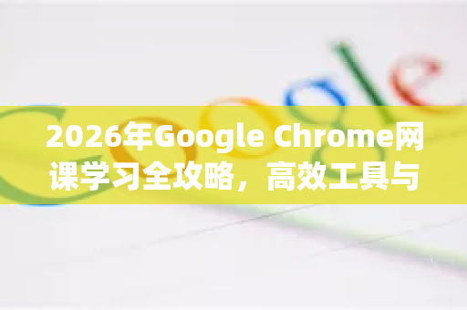 2026年Google Chrome网课学习全攻略，高效工具与最新功能解析
