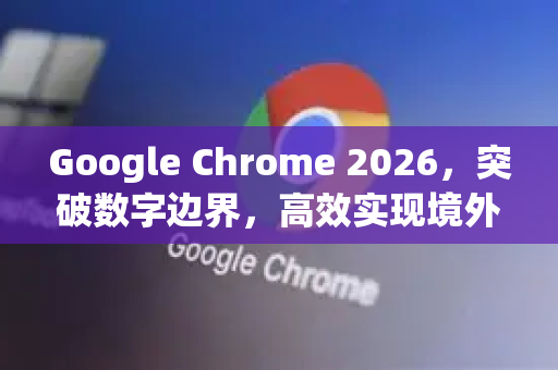 Google Chrome 2026，突破数字边界，高效实现境外网页访问的终极指南