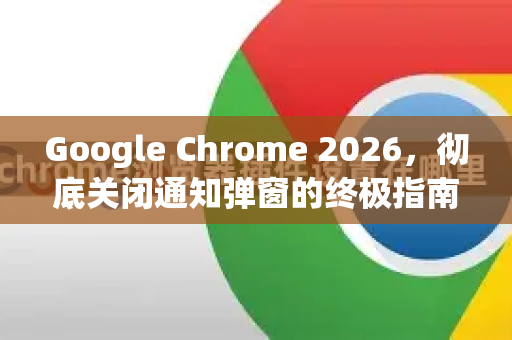 Google Chrome 2026，彻底关闭通知弹窗的终极指南