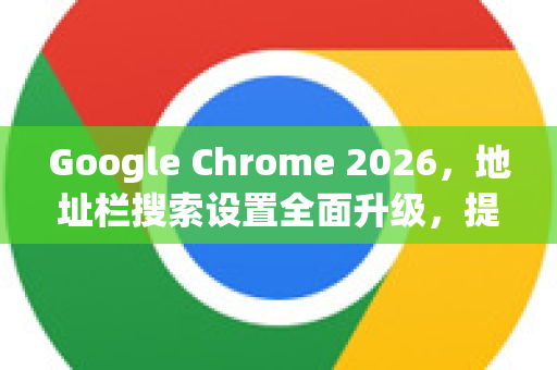Google Chrome 2026，地址栏搜索设置全面升级，提升你的浏览效率