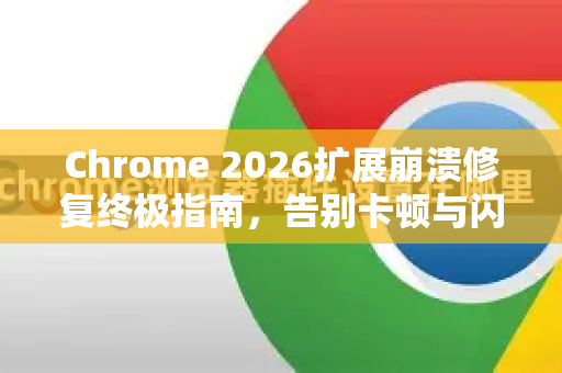 Chrome 2026扩展崩溃修复终极指南，告别卡顿与闪退，重获流畅体验