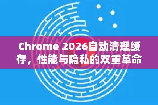 Chrome 2026自动清理缓存，性能与隐私的双重革命