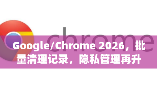 Google/Chrome 2026，批量清理记录，隐私管理再升级