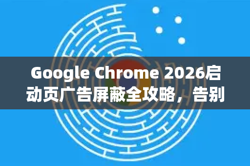 Google Chrome 2026启动页广告屏蔽全攻略，告别干扰，纯净浏览体验