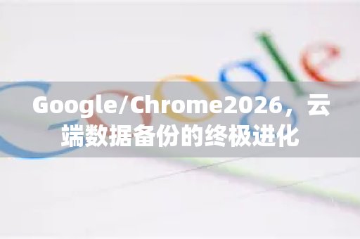 Google/Chrome2026，云端数据备份的终极进化