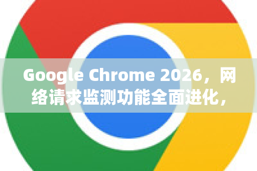 Google Chrome 2026，网络请求监测功能全面进化，开发者效率倍增器