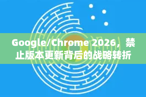 Google/Chrome 2026，禁止版本更新背后的战略转折与用户应对指南