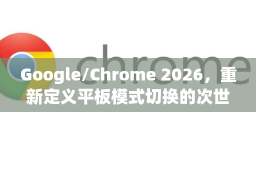 Google/Chrome 2026，重新定义平板模式切换的次世代浏览体验