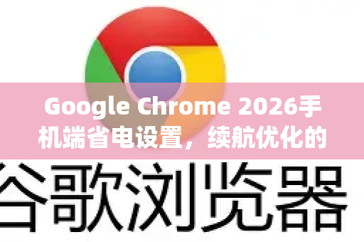 Google Chrome 2026手机端省电设置，续航优化的终极指南