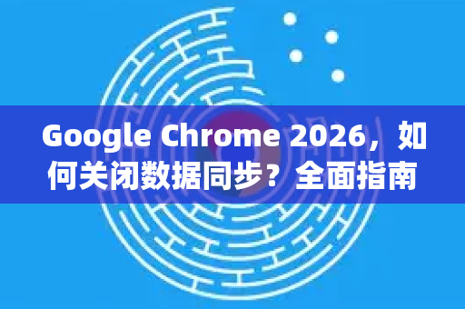 Google Chrome 2026，如何关闭数据同步？全面指南与隐私保护策略