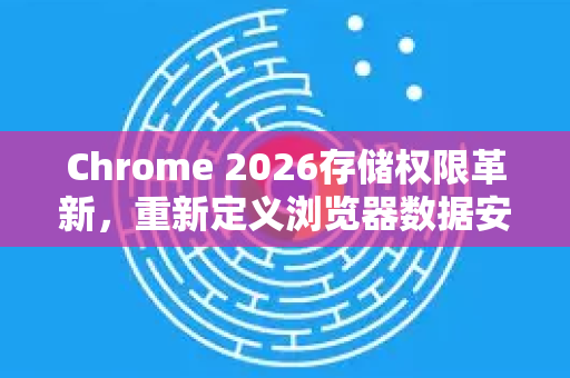 Chrome 2026存储权限革新，重新定义浏览器数据安全标准