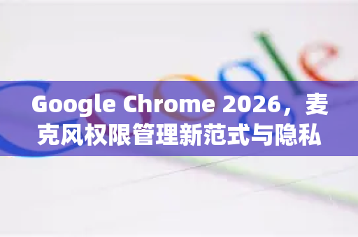 Google Chrome 2026，麦克风权限管理新范式与隐私安全深度解析