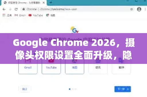 Google Chrome 2026，摄像头权限设置全面升级，隐私保护再进化