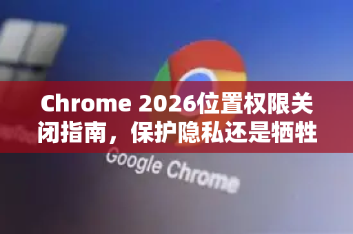 Chrome 2026位置权限关闭指南，保护隐私还是牺牲便利？