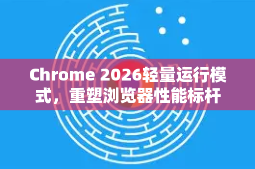 Chrome 2026轻量运行模式，重塑浏览器性能标杆