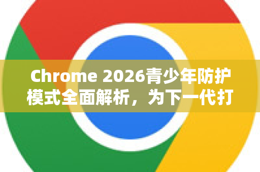 Chrome 2026青少年防护模式全面解析，为下一代打造安全网络环境
