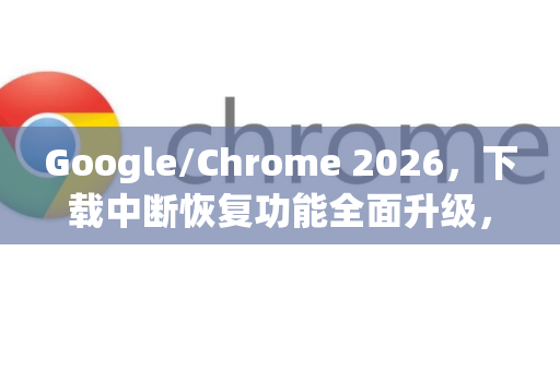 Google/Chrome 2026，下载中断恢复功能全面升级，让每一次下载都完整无忧