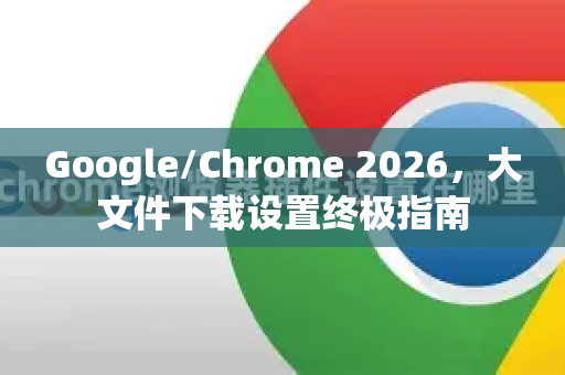 Google/Chrome 2026，大文件下载设置终极指南