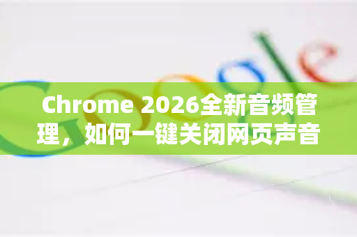 Chrome 2026全新音频管理，如何一键关闭网页声音？终极指南