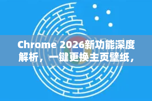 Chrome 2026新功能深度解析，一键更换主页壁纸，打造个性化浏览器体验