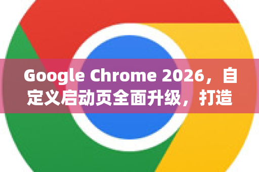 Google Chrome 2026，自定义启动页全面升级，打造个性浏览新体验