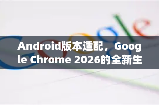 Android版本适配，Google Chrome 2026的全新生态布局