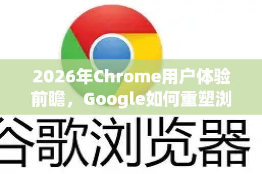2026年Chrome用户体验前瞻，Google如何重塑浏览器未来
