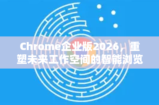 Chrome企业版2026，重塑未来工作空间的智能浏览器新纪元
