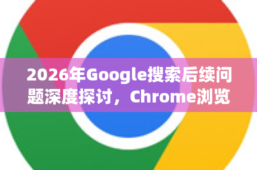 2026年Google搜索后续问题深度探讨，Chrome浏览器的协同进化