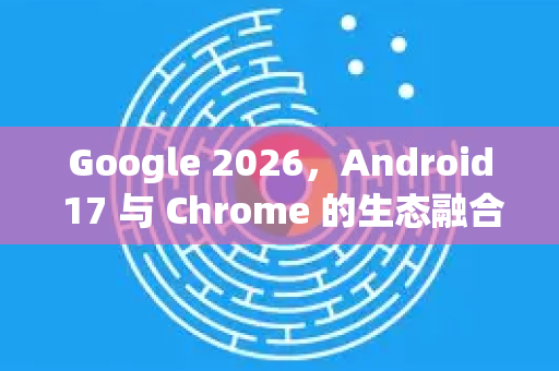 Google 2026，Android 17 与 Chrome 的生态融合革命