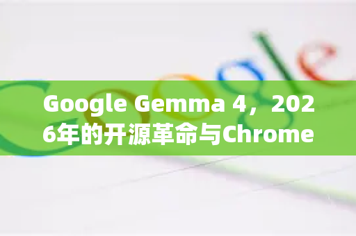 Google Gemma 4，2026年的开源革命与Chrome的智能进化
