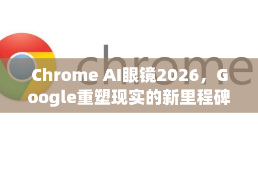 Chrome AI眼镜2026，Google重塑现实的新里程碑