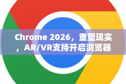 Chrome 2026，重塑现实，AR/VR支持开启浏览器新纪元