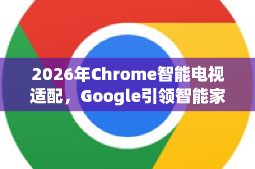 2026年Chrome智能电视适配，Google引领智能家居新时代