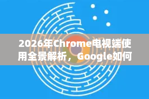 2026年Chrome电视端使用全景解析，Google如何引领未来家庭娱乐