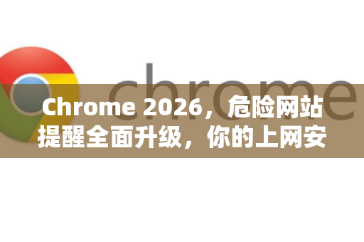 Chrome 2026，危险网站提醒全面升级，你的上网安全新防线-第1张图片-Google下载|谷歌浏览器官网-2026最新版