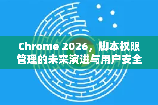 Chrome 2026，脚本权限管理的未来演进与用户安全指南-第1张图片-Google下载|谷歌浏览器官网-2026最新版