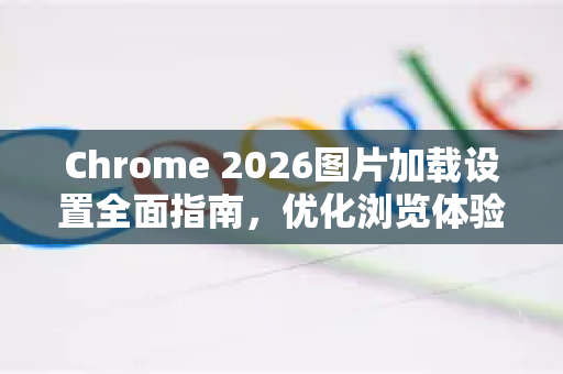 Chrome 2026图片加载设置全面指南，优化浏览体验与省流量技巧-第1张图片-Google下载|谷歌浏览器官网-2026最新版