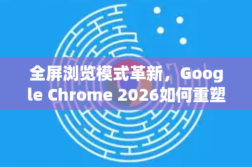 全屏浏览模式革新，Google Chrome 2026如何重塑沉浸式上网体验-第1张图片-Google下载|谷歌浏览器官网-2026最新版