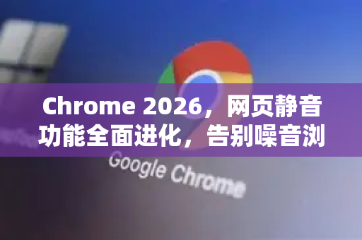Chrome 2026，网页静音功能全面进化，告别噪音浏览新时代-第1张图片-Google下载|谷歌浏览器官网-2026最新版