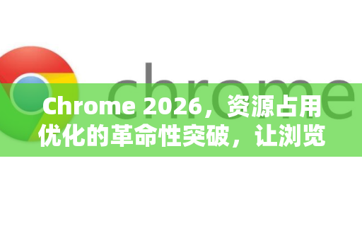 Chrome 2026，资源占用优化的革命性突破，让浏览器轻如鸿毛-第1张图片-Google下载|谷歌浏览器官网-2026最新版