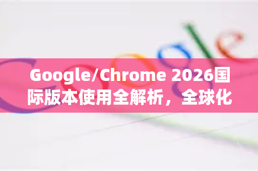 Google/Chrome 2026国际版本使用全解析，全球化生态与本地化体验的完美融合-第1张图片-Google下载|谷歌浏览器官网-2026最新版